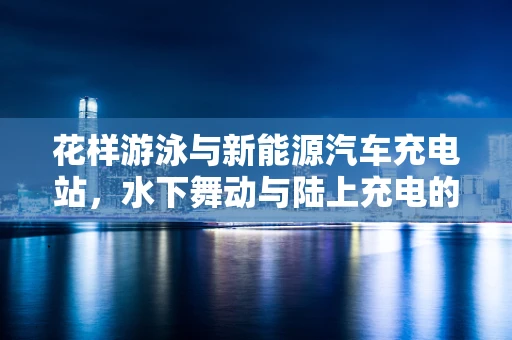 花样游泳与新能源汽车充电站，水下舞动与陆上充电的奇妙联结