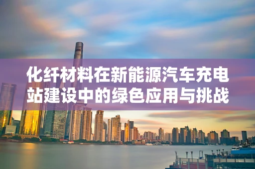 化纤材料在新能源汽车充电站建设中的绿色应用与挑战