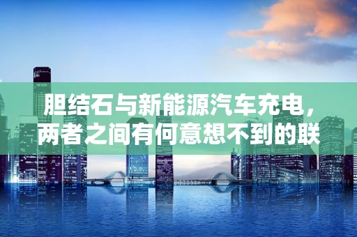 胆结石与新能源汽车充电，两者之间有何意想不到的联系？