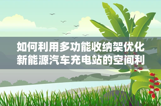 如何利用多功能收纳架优化新能源汽车充电站的空间利用？