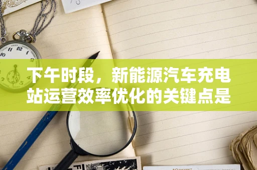 下午时段，新能源汽车充电站运营效率优化的关键点是什么？