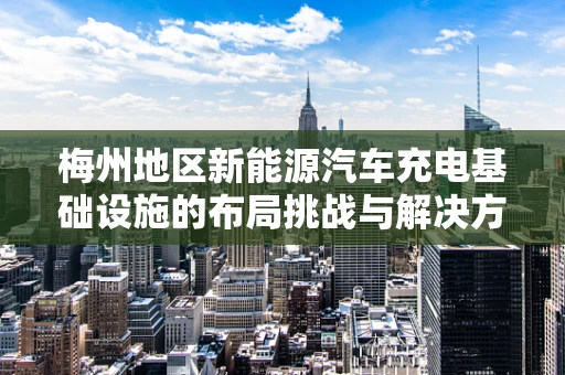 梅州地区新能源汽车充电基础设施的布局挑战与解决方案