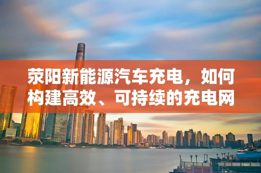 荥阳新能源汽车充电，如何构建高效、可持续的充电网络？