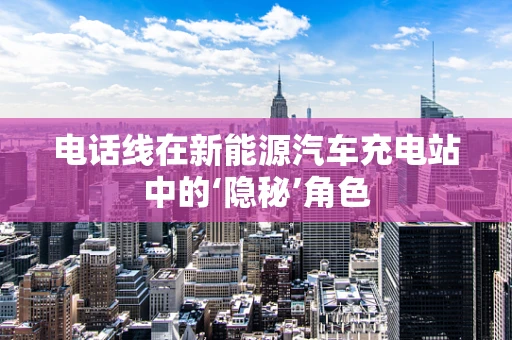 电话线在新能源汽车充电站中的‘隐秘’角色