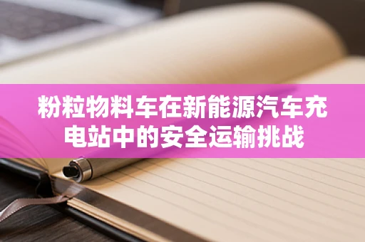 粉粒物料车在新能源汽车充电站中的安全运输挑战