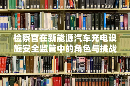 检察官在新能源汽车充电设施安全监管中的角色与挑战