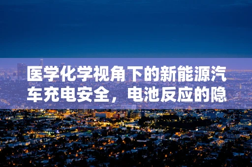 医学化学视角下的新能源汽车充电安全，电池反应的隐秘风险？