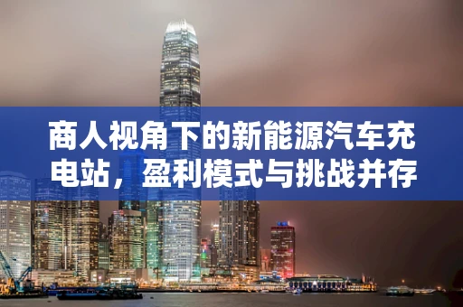 商人视角下的新能源汽车充电站，盈利模式与挑战并存