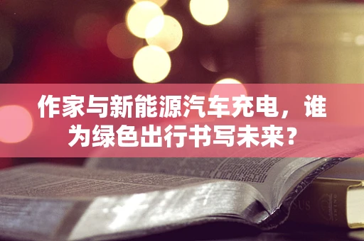作家与新能源汽车充电，谁为绿色出行书写未来？