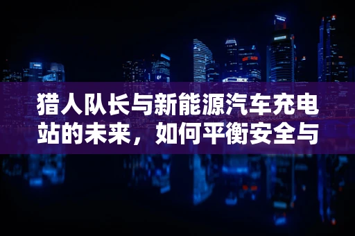 猎人队长与新能源汽车充电站的未来，如何平衡安全与效率？