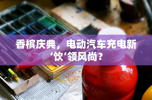 香槟庆典，电动汽车充电新‘饮’领风尚？