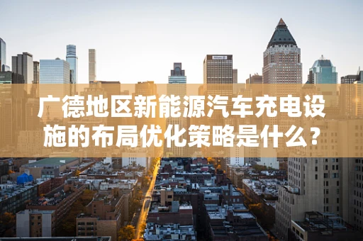 广德地区新能源汽车充电设施的布局优化策略是什么？