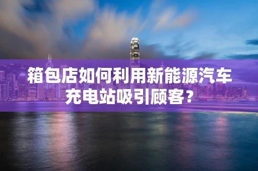 箱包店如何利用新能源汽车充电站吸引顾客？