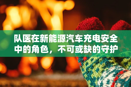 队医在新能源汽车充电安全中的角色，不可或缺的守护者？