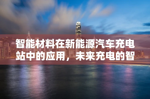 智能材料在新能源汽车充电站中的应用，未来充电的智慧之门？