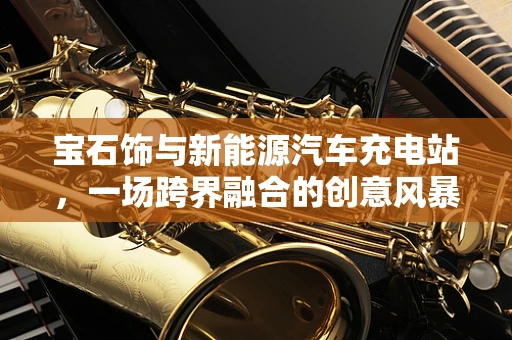 宝石饰与新能源汽车充电站，一场跨界融合的创意风暴？