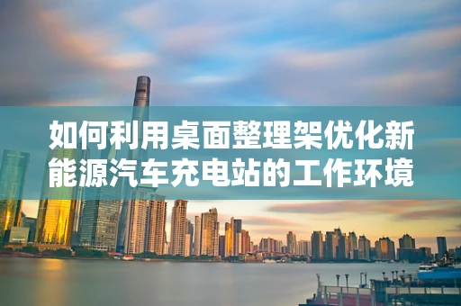 如何利用桌面整理架优化新能源汽车充电站的工作环境？