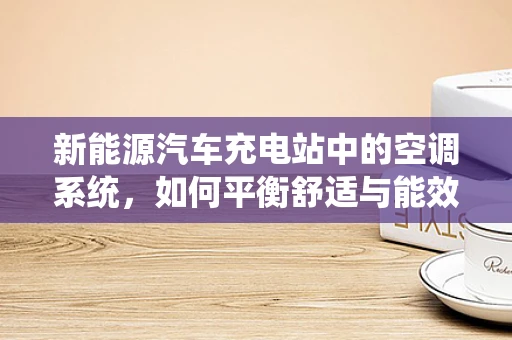 新能源汽车充电站中的空调系统，如何平衡舒适与能效？