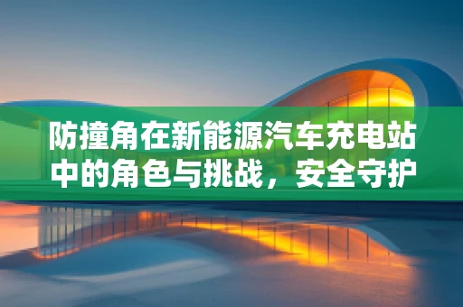防撞角在新能源汽车充电站中的角色与挑战，安全守护还是‘鸡肋’配置？