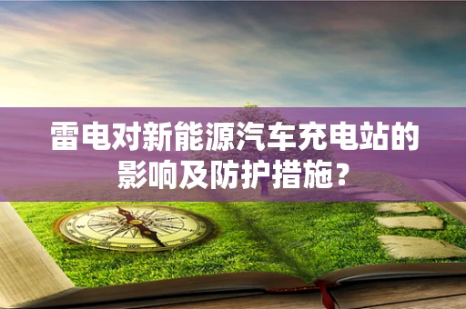 雷电对新能源汽车充电站的影响及防护措施？