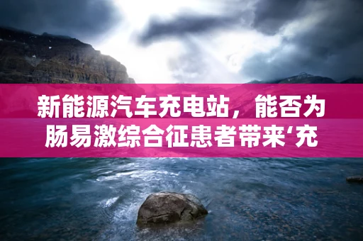 新能源汽车充电站，能否为肠易激综合征患者带来‘充电’般的缓解？