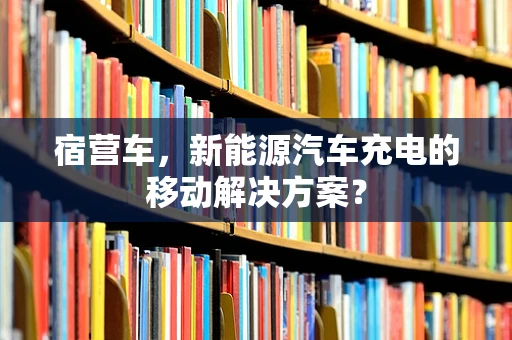 宿营车，新能源汽车充电的移动解决方案？
