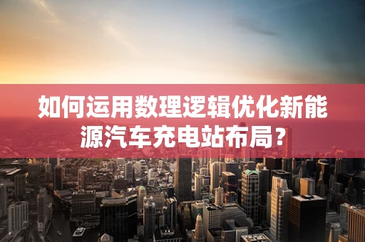 如何运用数理逻辑优化新能源汽车充电站布局？
