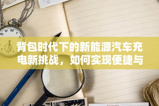 背包时代下的新能源汽车充电新挑战，如何实现便捷与环保的完美结合？