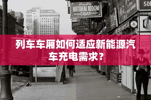 列车车厢如何适应新能源汽车充电需求？