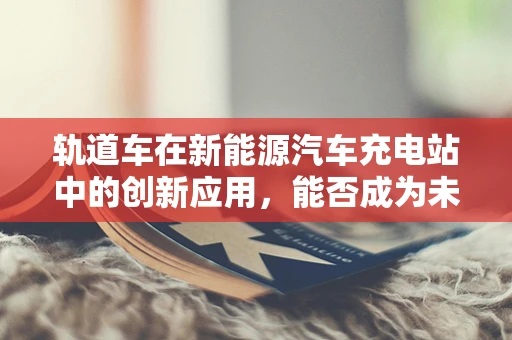 轨道车在新能源汽车充电站中的创新应用，能否成为未来充电新趋势？