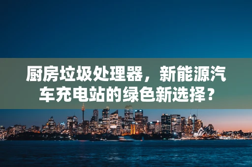 厨房垃圾处理器，新能源汽车充电站的绿色新选择？