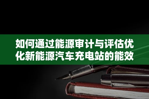 如何通过能源审计与评估优化新能源汽车充电站的能效？