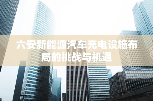 六安新能源汽车充电设施布局的挑战与机遇
