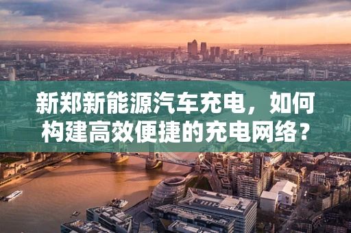 新郑新能源汽车充电，如何构建高效便捷的充电网络？
