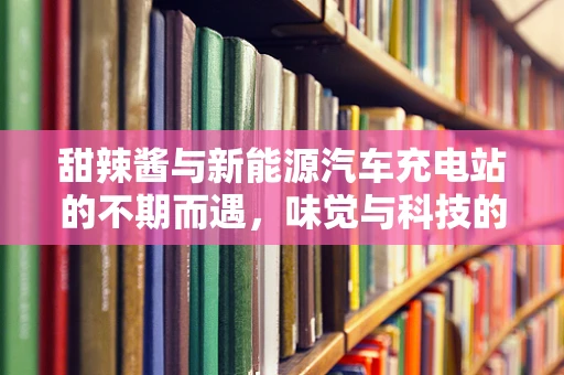 甜辣酱与新能源汽车充电站的不期而遇，味觉与科技的奇妙融合？