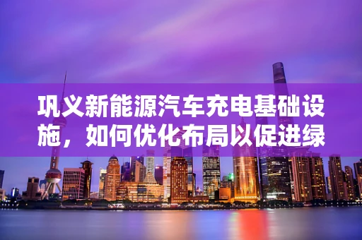 巩义新能源汽车充电基础设施，如何优化布局以促进绿色出行？