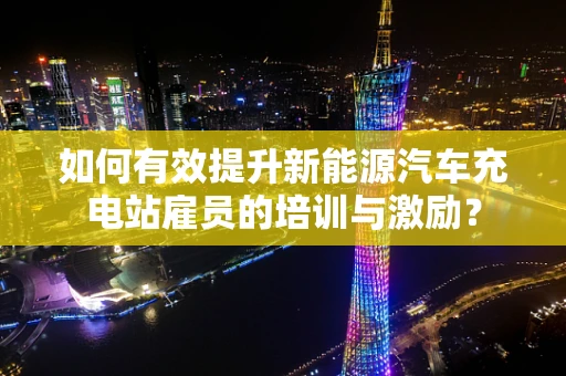 如何有效提升新能源汽车充电站雇员的培训与激励？