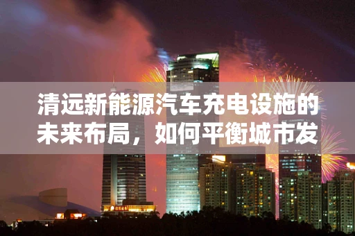 清远新能源汽车充电设施的未来布局，如何平衡城市发展与绿色出行？