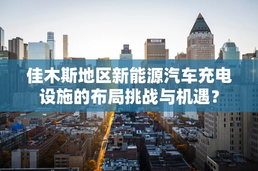 佳木斯地区新能源汽车充电设施的布局挑战与机遇？