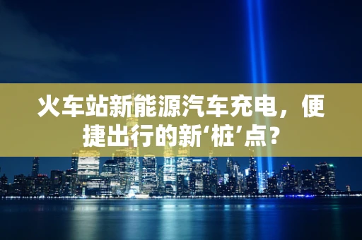火车站新能源汽车充电，便捷出行的新‘桩’点？