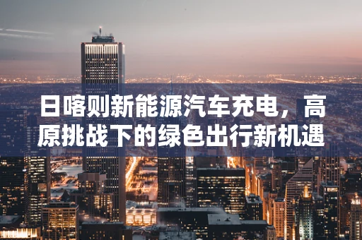 日喀则新能源汽车充电，高原挑战下的绿色出行新机遇？