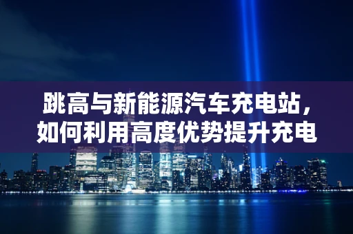 跳高与新能源汽车充电站，如何利用高度优势提升充电效率？