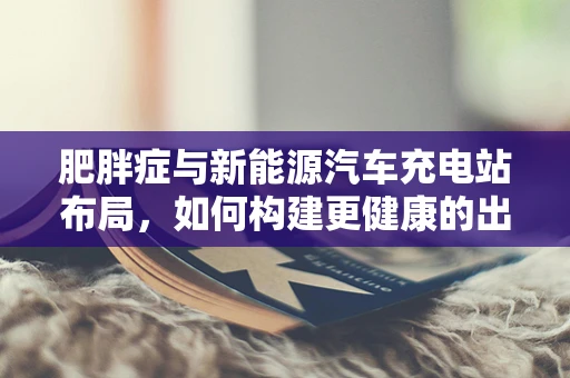 肥胖症与新能源汽车充电站布局，如何构建更健康的出行环境？