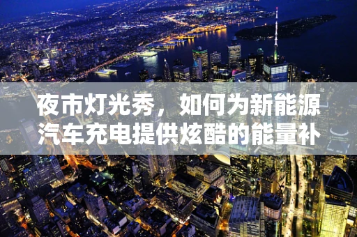 夜市灯光秀，如何为新能源汽车充电提供炫酷的能量补给站？