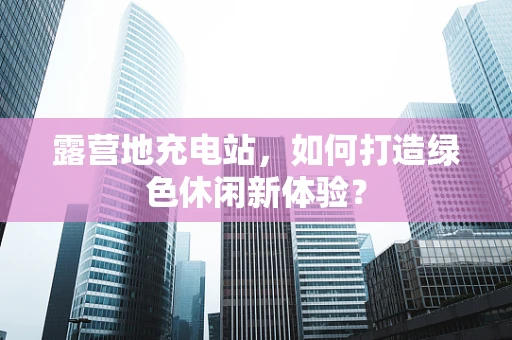 露营地充电站，如何打造绿色休闲新体验？