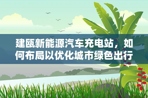 建瓯新能源汽车充电站，如何布局以优化城市绿色出行？