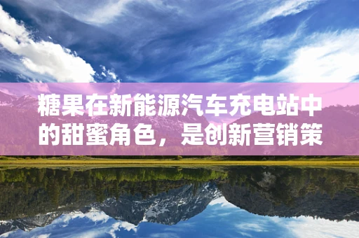 糖果在新能源汽车充电站中的甜蜜角色，是创新营销策略还是用户体验的甜蜜剂？