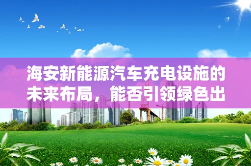 海安新能源汽车充电设施的未来布局，能否引领绿色出行新风尚？