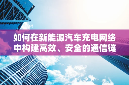 如何在新能源汽车充电网络中构建高效、安全的通信链路？