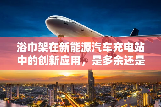 浴巾架在新能源汽车充电站中的创新应用，是多余还是智慧之选？